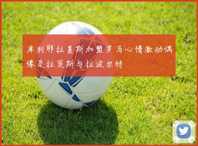 库利耶拉基斯加盟罗马心情激动偶像是拉莫斯与拉波尔特