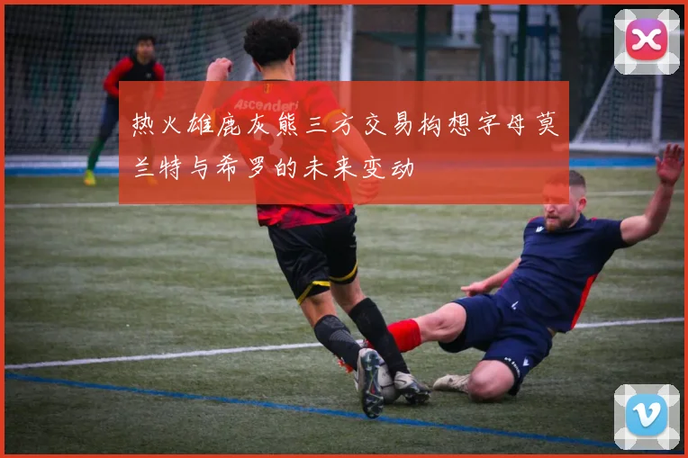 热火雄鹿灰熊三方交易构想字母莫兰特与希罗的未来变动