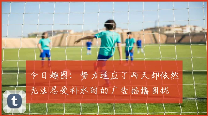 今日趣图：努力适应了两天却依然无法忍受补水时的广告插播困扰