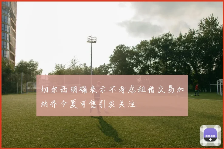 切尔西明确表示不考虑租借交易加纳乔今夏可售引发关注