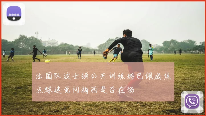 法国队波士顿公开训练姆巴佩成焦点球迷竟问梅西是否在场