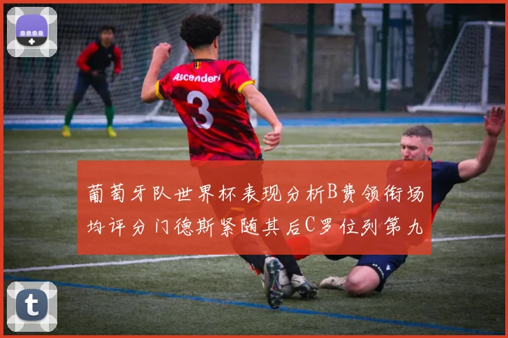 葡萄牙队世界杯表现分析B费领衔场均评分门德斯紧随其后C罗位列第九