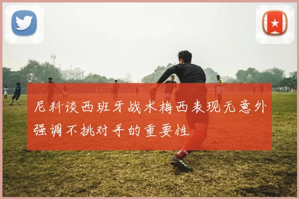 尼科谈西班牙战术梅西表现无意外强调不挑对手的重要性