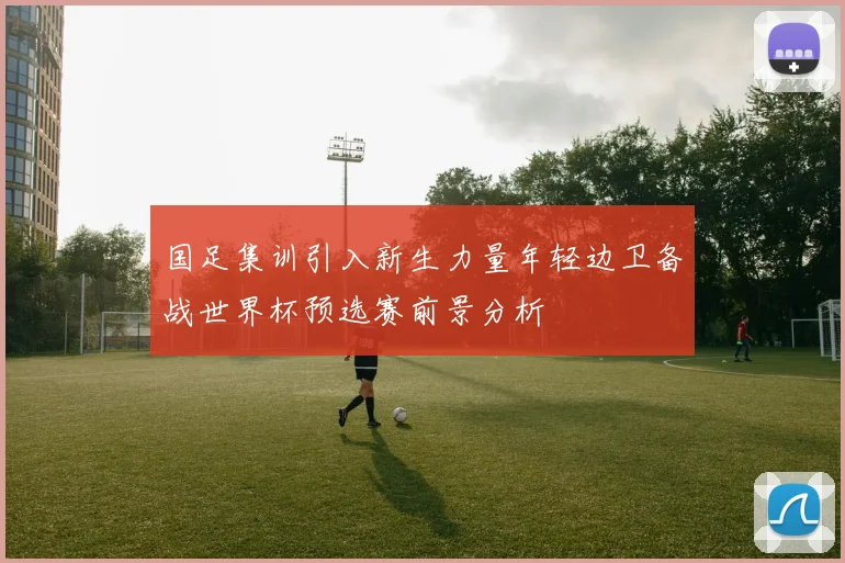 国足集训引入新生力量年轻边卫备战世界杯预选赛前景分析