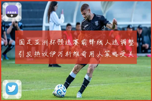 国足亚洲杯预选赛前锋线人选调整引发热议伊万科维奇用人策略受关注