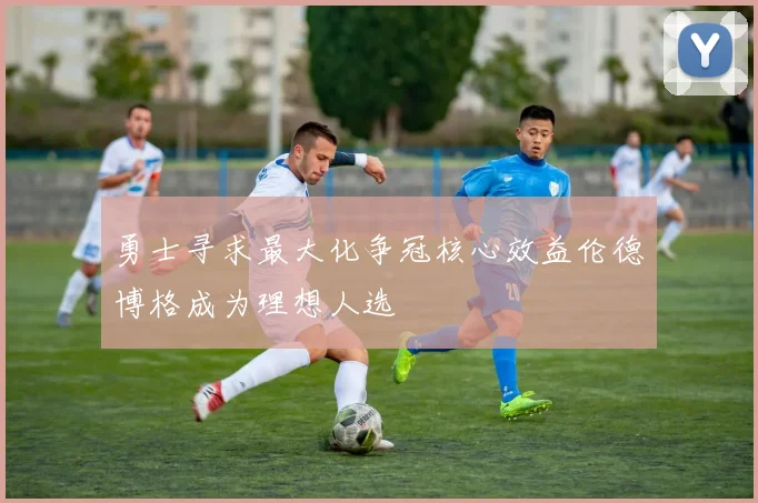勇士寻求最大化争冠核心效益伦德博格成为理想人选