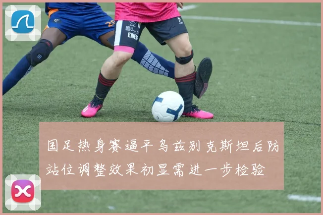 国足热身赛逼平乌兹别克斯坦后防站位调整效果初显需进一步检验