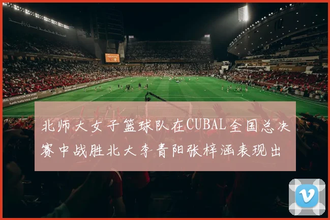 北师大女子篮球队在CUBAL全国总决赛中战胜北大李青阳张梓涵表现出色助力胜利