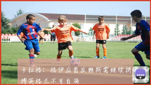 卡拉格：格伊应首发赖斯需继续拼搏英格兰不可自满