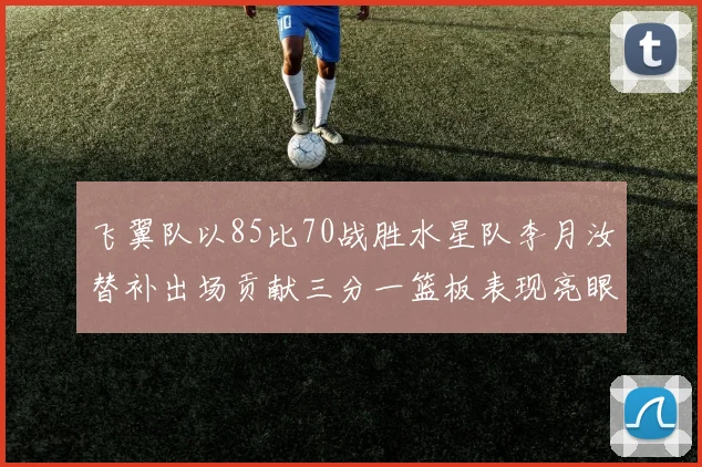 飞翼队以85比70战胜水星队李月汝替补出场贡献三分一篮板表现亮眼