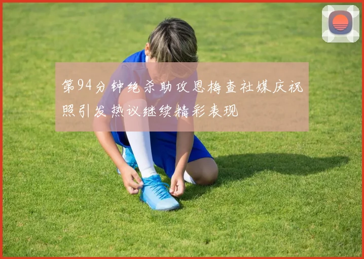 第94分钟绝杀助攻恩梅查社媒庆祝照引发热议继续精彩表现