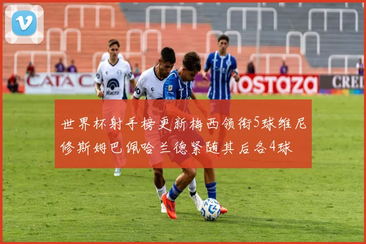 世界杯射手榜更新梅西领衔5球维尼修斯姆巴佩哈兰德紧随其后各4球