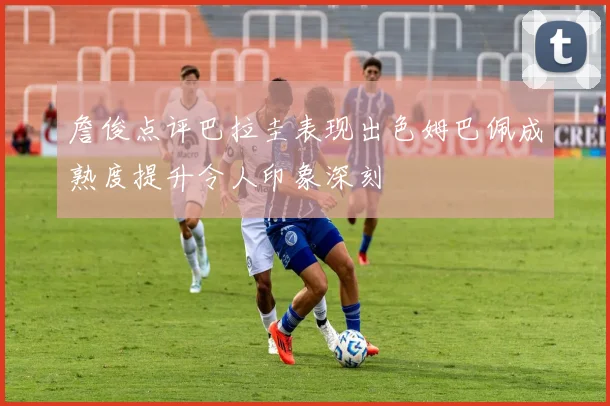 詹俊点评巴拉圭表现出色姆巴佩成熟度提升令人印象深刻